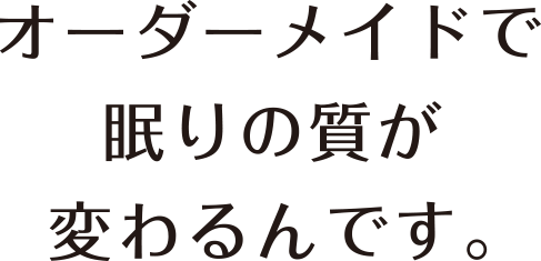 オーダーメイドで眠りの質が変わるんです。